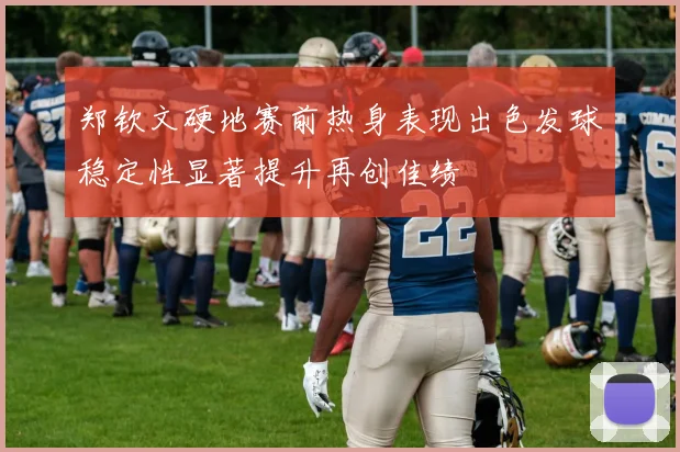 郑钦文硬地赛前热身表现出色发球稳定性显著提升再创佳绩