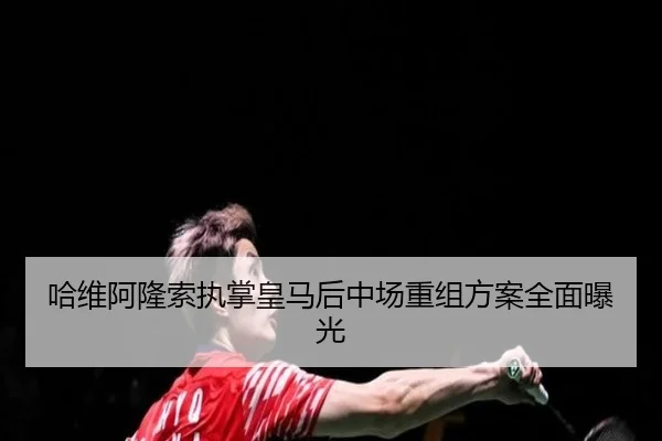 哈维阿隆索执掌皇马后中场重组方案全面曝光