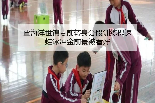 覃海洋世锦赛前转身分段训练提速 蛙泳冲金前景被看好